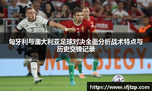 匈牙利与澳大利亚足球对决全面分析战术特点与历史交锋记录